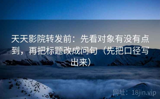 天天影院转发前：先看对象有没有点到，再把标题改成问句（先把口径写出来）