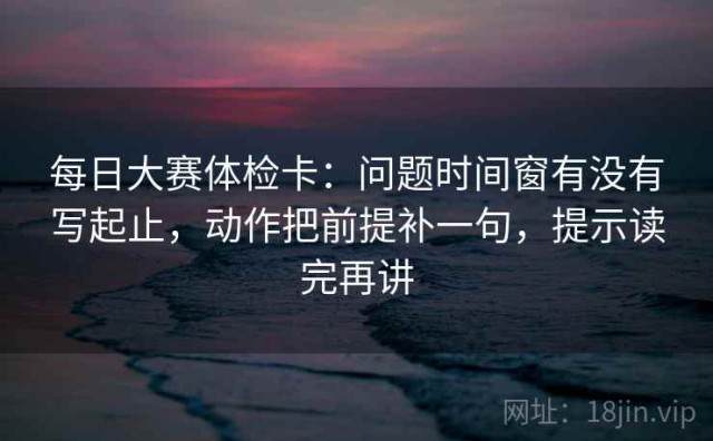 每日大赛体检卡：问题时间窗有没有写起止，动作把前提补一句，提示读完再讲