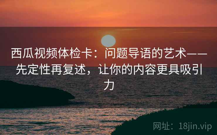 西瓜视频体检卡：问题导语的艺术——先定性再复述，让你的内容更具吸引力