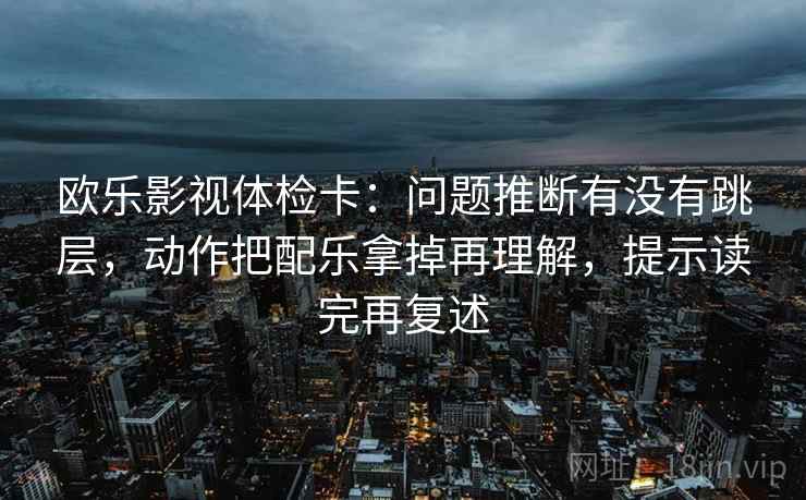欧乐影视体检卡：问题推断有没有跳层，动作把配乐拿掉再理解，提示读完再复述