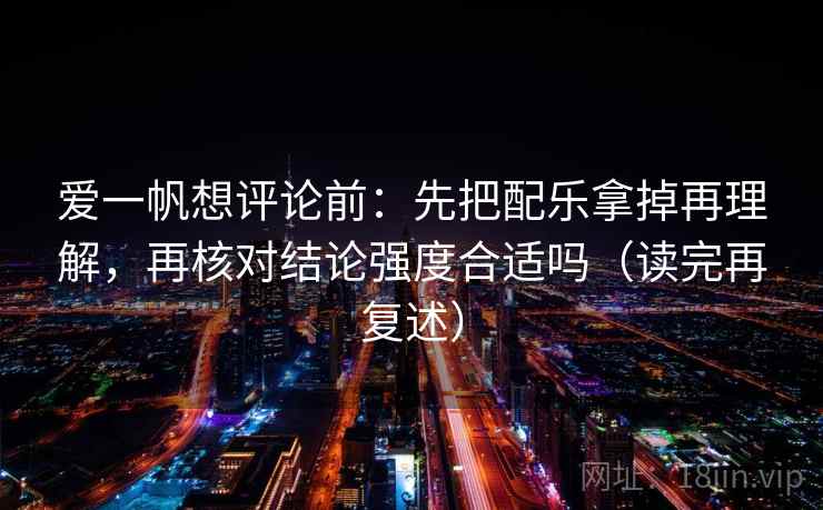爱一帆想评论前：先把配乐拿掉再理解，再核对结论强度合适吗（读完再复述）