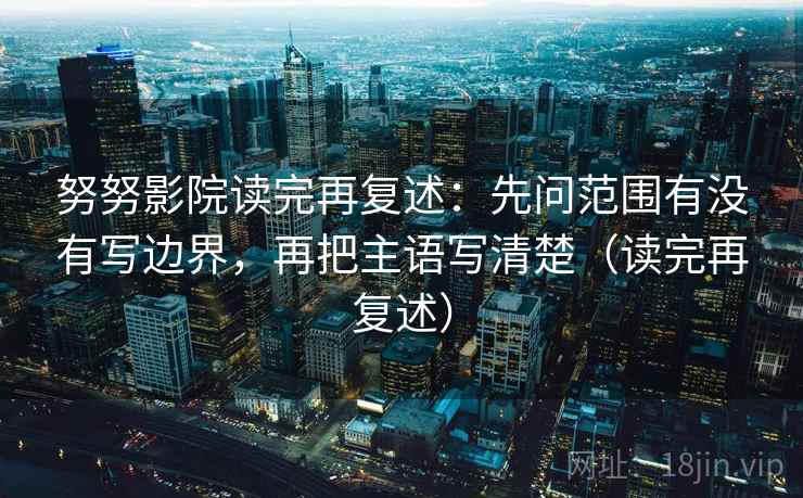 努努影院读完再复述：先问范围有没有写边界，再把主语写清楚（读完再复述）