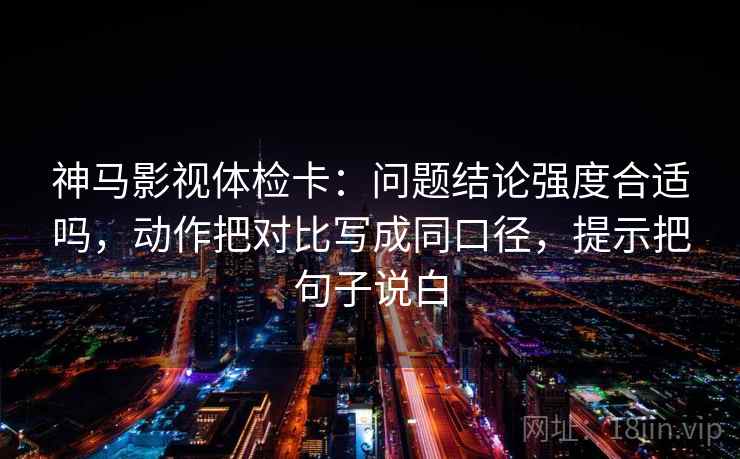 神马影视体检卡：问题结论强度合适吗，动作把对比写成同口径，提示把句子说白