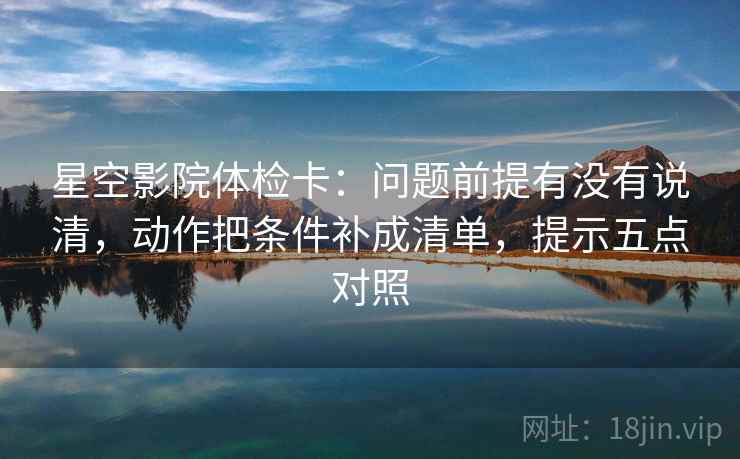 星空影院体检卡：问题前提有没有说清，动作把条件补成清单，提示五点对照