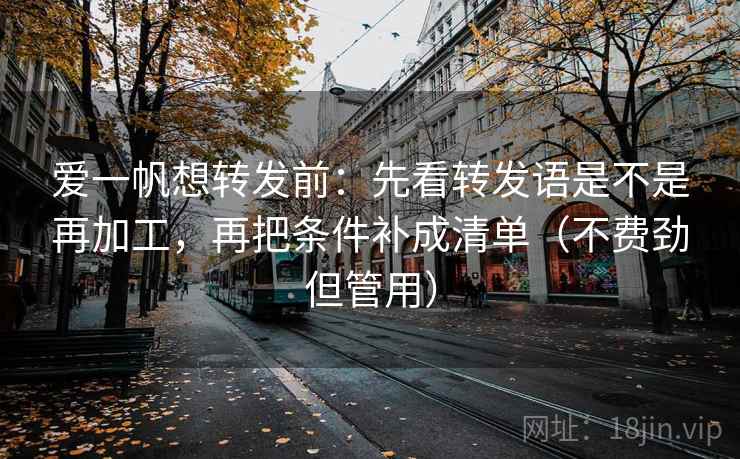 爱一帆想转发前：先看转发语是不是再加工，再把条件补成清单（不费劲但管用）