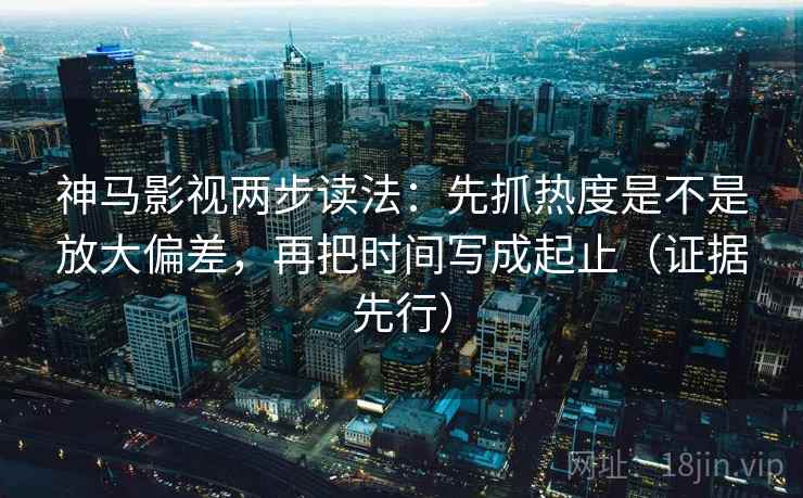 神马影视两步读法：先抓热度是不是放大偏差，再把时间写成起止（证据先行）