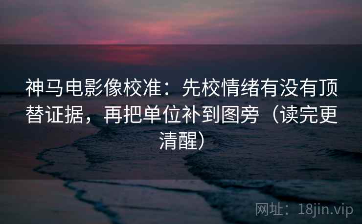 神马电影像校准：先校情绪有没有顶替证据，再把单位补到图旁（读完更清醒）