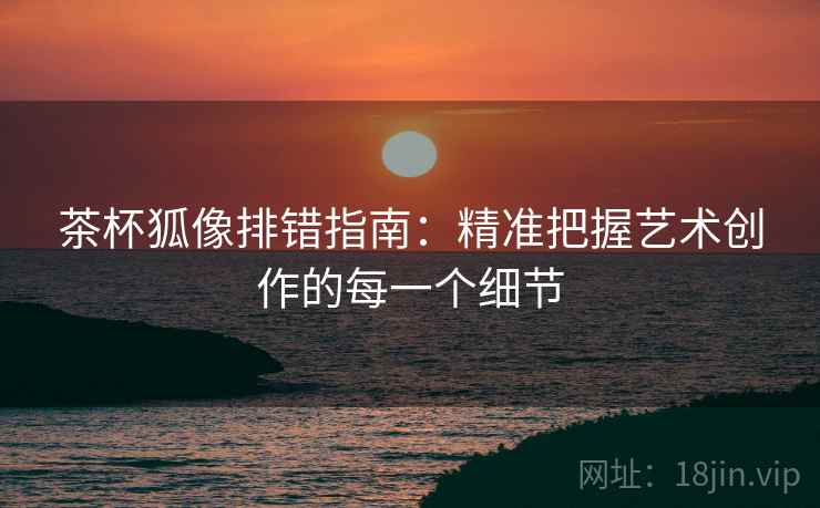 茶杯狐像排错指南：精准把握艺术创作的每一个细节