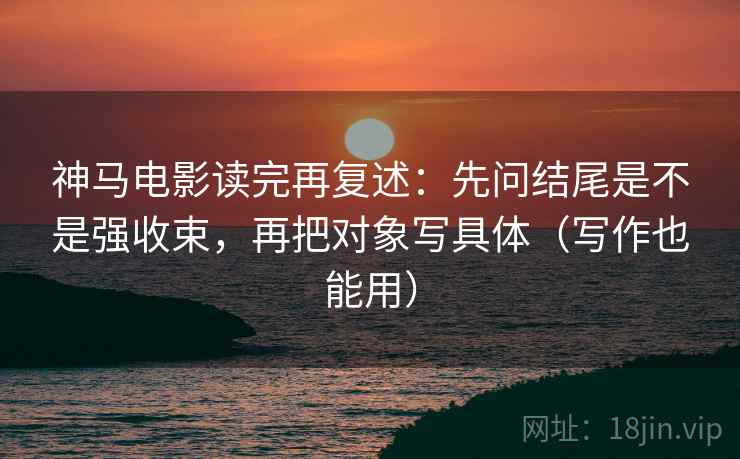 神马电影读完再复述:先问结尾是不是强收束,再把对象写具体(写作也能用) 神马电影读完再复述:先问结尾是不是强收束,再把对象写具体(写作也能用)