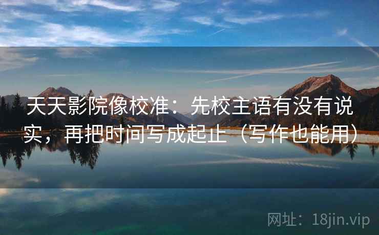 天天影院像校准：先校主语有没有说实，再把时间写成起止（写作也能用）