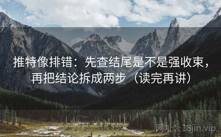 推特像排错：先查结尾是不是强收束，再把结论拆成两步（读完再讲）