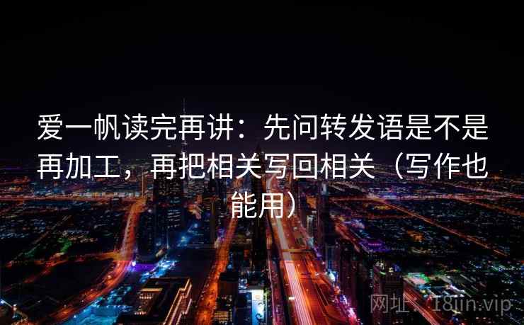 爱一帆读完再讲:先问转发语是不是再加工,再把相关写回相关(写作也能用) 爱一帆读完再讲:先问转发语是不是再加工,再把相关写回相关(写作也能用)