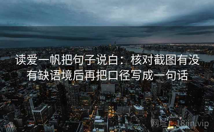 读爱一帆把句子说白：核对截图有没有缺语境后再把口径写成一句话