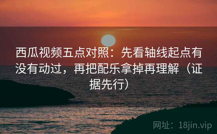 西瓜视频五点对照：先看轴线起点有没有动过，再把配乐拿掉再理解（证据先行）