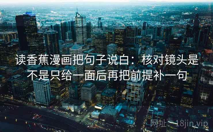 读香蕉漫画把句子说白：核对镜头是不是只给一面后再把前提补一句