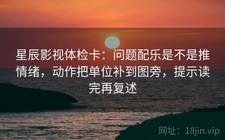 星辰影视体检卡：问题配乐是不是推情绪，动作把单位补到图旁，提示读完再复述