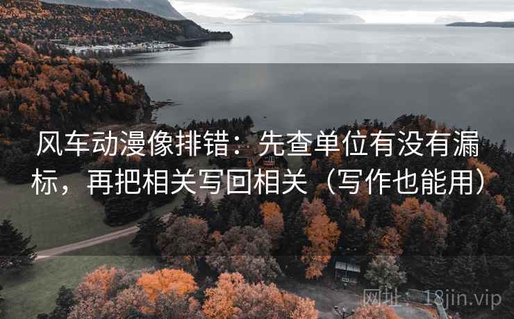 风车动漫像排错：先查单位有没有漏标，再把相关写回相关（写作也能用）