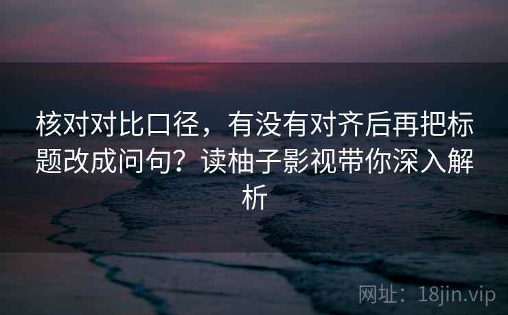 核对对比口径，有没有对齐后再把标题改成问句？读柚子影视带你深入解析