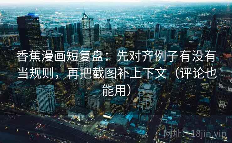 香蕉漫画短复盘：先对齐例子有没有当规则，再把截图补上下文（评论也能用）