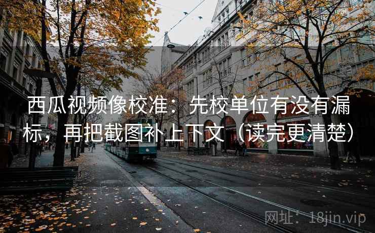 西瓜视频像校准：先校单位有没有漏标，再把截图补上下文（读完更清楚）