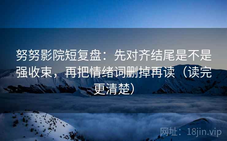 努努影院短复盘：先对齐结尾是不是强收束，再把情绪词删掉再读（读完更清楚）