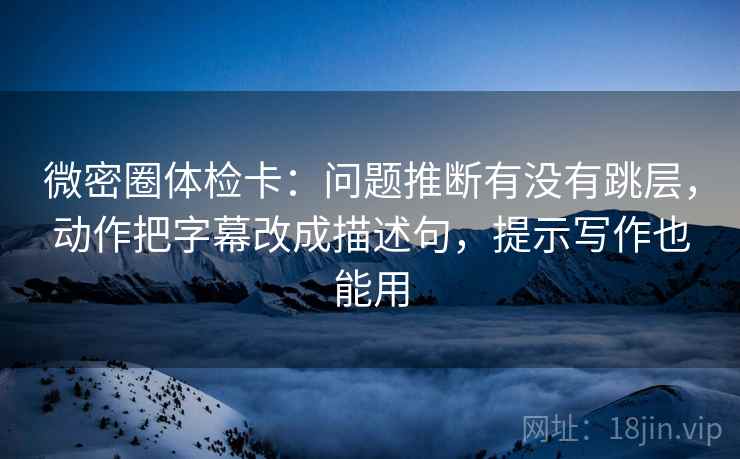 微密圈体检卡：问题推断有没有跳层，动作把字幕改成描述句，提示写作也能用