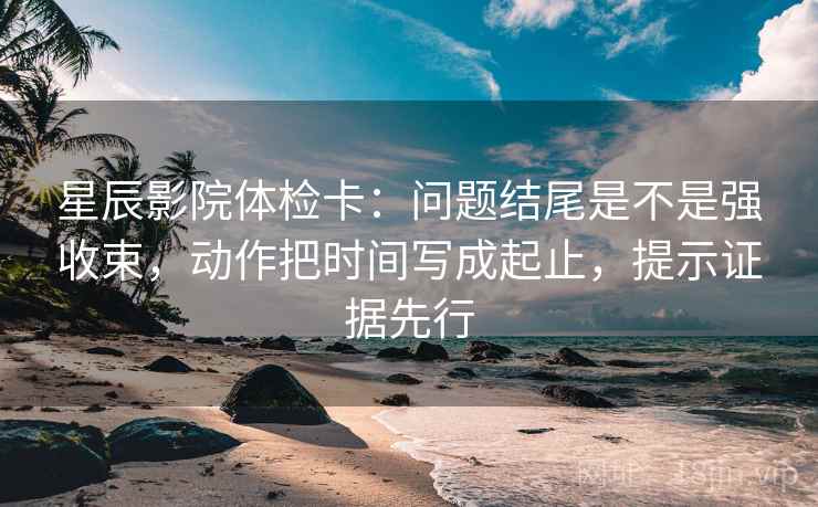 星辰影院体检卡：问题结尾是不是强收束，动作把时间写成起止，提示证据先行